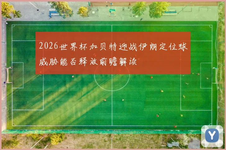 2026世界杯加贝特迎战伊朗定位球威胁能否释放前瞻解读